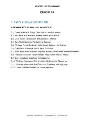 [PENTEST LAB ÇALIŞMALARI]
BGA Bilgi Güvenliğ i A.Ş . | www.bga.com.tr | @bgasecurity
İÇİNDEKİLER
5. PAROLA KIRMA SALDIRILARI
BU KATEGORİDEKİ LAB UYGULAMA LİSTESİ
5.1. Crunch Kullanarak İsteğe Göre Sözlük Listesi Oluşturma
5.2. Http Basic Auth Korumalı Sitelere Yönelik Brute Force
5.3. Cisco Type 5 Parolalarının Jtr Kullanılarak Kırılması
5.4. Cain-Abel Kullanarak Parola Kırma Saldırıları
5.5. Windows Parola Özetlerinin Kaba Kuvvet Saldırıları ile Kırılması
5.6. OclHashcat Kullanarak Parola Kırma Saldırıları
5.7. HTML Form Auth. Korumalı Sayfalara Yönelik Kaba Kuvvet Parola Denemeleri
5.8. Fireforce Kullanarak Hedefe Yönelik Kaba Kuvvet Saldırısı Yapma
5.9. Owa Hesaplarını Bruteforce ile Elegeçirme
5.10. Windows Hesaplarını Rdp Üzerinden Bruteforce ile Elegeçirme
5.11. Windows Hesaplarını Smb Üzerinden Bruteforce ile Elegeçirme
5.12. Offline Windows Parola Elde Etme Çalışmaları
 
