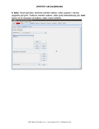 [PENTEST LAB ÇALIŞMALARI]
BGA Bilgi Güvenliğ i A.Ş . | www.bga.com.tr | @bgasecurity
6. Adım: Gmail üzerinden denemek istenilen kullanıcı adları payload 1 kısmına
aşağıdaki gibi girilir. Textbox'a istenilen kullanıcı adları girilip eklenebileceği gibi, load
butonu ile bir dosyadan da kullanıcı adları import edilebilir.
 