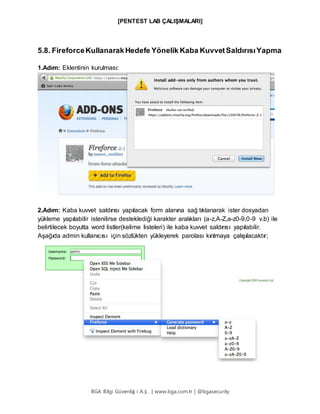 [PENTEST LAB ÇALIŞMALARI]
BGA Bilgi Güvenliğ i A.Ş . | www.bga.com.tr | @bgasecurity
5.8. FireforceKullanarak Hedefe Yönelik Kaba KuvvetSaldırısıYapma
1.Adım: Eklentinin kurulması:
2.Adım: Kaba kuvvet saldırısı yapılacak form alanına sağ tıklanarak ister dosyadan
yükleme yapılabilir istenilirse desteklediği karakter aralıkları (a-z,A-Z,a-z0-9,0-9 v.b) ile
belirtilecek boyutta word listler(kelime listeleri) ile kaba kuvvet saldırısı yapılabilir.
Aşağıda admin kullanıcısı için sözlükten yükleyerek parolası kırılmaya çalışılacaktır;
 