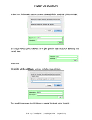 [PENTEST LAB ÇALIŞMALARI]
BGA Bilgi Güvenliğ i A.Ş . | www.bga.com.tr | @bgasecurity
Kullanıcıdan hata anında web sunucunun döneceği hata, aşağıdaki gibi sorulacaktır;
Bir kereye mahsus yanlış kullanıcı adı ve şifre girilerek web sunucunun döneceği hata
mesajı alınır;
Görüldüğü gibi Invalid login! şeklinde bir hata mesajı dönüldü.
Saniyedeki istek sayısı da girildikten sonra save denilerek saldırı başlatılır.
 