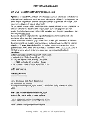 [PENTEST LAB ÇALIŞMALARI]
BGA Bilgi Güvenliğ i A.Ş . | www.bga.com.tr | @bgasecurity
5.9. Owa Hesaplarına Bruteforce Denemeleri
Açıklama: Microsoft OWA(Outlook Web Access) kurumsal ortamlarda en fazla tercih
edilen webmail uygulaması olarak karşımıza çıkmaktadır. Günümüz iş dünyasının en
temel iletişim araçlarından birinin e-posta(mail) olduğu düşünülürse dışarı açık OWA
sistemlerinin büyük risk taşıdığı söylenebilir.
Ele geçirilecek bir mail hesabı sadece sahibinin güvenliğini değil şirketin güvenliğini de
tehlikeye atmaktadır. Basit mantıkla düşünülecek olursa ele geçirilmiş bir mail
hesabı üzerinden hem sosyal mühendislik saldırıları hem de şirket çalışanlarının tüm
özlük bilgileri sızdırılabilir.
Bu nedenle pentest çalışmalarında e-posta hesaplarının tahmin yöntemiyle ele
geçirilmesi adımı önemli rol oynamaktadır.
Internet üzerinden indirilecek çoğu "brute force" yazılımı yeni nesil OWA sürümlerini
desteklememekte ya da stabil çalışmamaktadır. Metasploit Aux modüllerine eklenen
güncel modül -owa_login- kullanılabilir en sağlam hesap deneme yazılımı olarak
gözükmektedir. OWA brute force aux modülü kullanılarak OWA 2003, 2007, 2010 ve
2012 sürümlerine yönelik brute force çalışmaları gerçekleştirilebilmektedir.
Uygulama:
root@bt:/pentest/exploits/framework3# ./msfconsole
=[ metasploit v4.2.0-dev [core:4.2 api:1.0]
+ -- --=[ 768 exploits - 406 auxiliary - 119 post
+ -- --=[ 228 payloads - 27 encoders - 8 nops
=[ svn r14338 updated 15 days ago (2011.12.02)
msf > search owa
Matching Modules
================
Name Disclosure Date Rank Description
---- --------------- ---- -----------
auxiliary/scanner/http/owa_login normal Outlook Web App (OWA) Brute Force
Utility
msf > use auxiliary/scanner/http/owa_login
msf auxiliary(owa_login) > show options
Module options (auxiliary/scanner/http/owa_login):
Name Current Setting Required Description
 