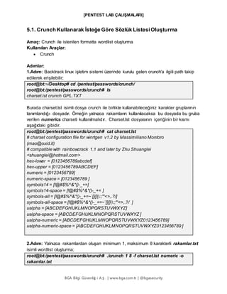 [PENTEST LAB ÇALIŞMALARI]
BGA Bilgi Güvenliğ i A.Ş . | www.bga.com.tr | @bgasecurity
5.1. Crunch Kullanarak İsteğe Göre Sözlük ListesiOluşturma
Amaç: Crunch ile istenilen formatta wordlist oluşturma
Kullanılan Araçlar:
 Crunch
Adımlar:
1.Adım: Backtrack linux işletim sistemi üzerinde kurulu gelen crunch'a ilgili path takip
edilerek erişilebilir;
root@bt:~/Desktop# cd /pentest/passwords/crunch/
root@bt:/pentest/passwords/crunch# ls
charset.lst crunch GPL.TXT
Burada charset.lst isimli dosya crunch ile birlikte kullanabileceğiniz karakter gruplarının
tanımlandığı dosyadır. Örneğin yalnızca rakamların kullanılacaksa bu dosyada bu gruba
verilen numerics charseti kullanılmalıdır. Charset.lst dosyasının içeriğinin bir kısmı
aşağıdaki gibidir.
root@bt:/pentest/passwords/crunch# cat charset.lst
# charset configuration file for winrtgen v1.2 by Massimiliano Montoro
(mao@oxid.it)
# compatible with rainbowcrack 1.1 and later by Zhu Shuanglei
<shuanglei@hotmail.com>
hex-lower = [0123456789abcdef]
hex-upper = [0123456789ABCDEF]
numeric = [0123456789]
numeric-space = [0123456789 ]
symbols14 = [!@#$%^&*()-_+=]
symbols14-space = [!@#$%^&*()-_+= ]
symbols-all = [!@#$%^&*()-_+=~`[]{}|:;"'<>,.?/]
symbols-all-space = [!@#$%^&*()-_+=~`[]{}|:;"'<>,.?/ ]
ualpha = [ABCDEFGHIJKLMNOPQRSTUVWXYZ]
ualpha-space = [ABCDEFGHIJKLMNOPQRSTUVWXYZ ]
ualpha-numeric = [ABCDEFGHIJKLMNOPQRSTUVWXYZ0123456789]
ualpha-numeric-space = [ABCDEFGHIJKLMNOPQRSTUVWXYZ0123456789 ]
2.Adım: Yalnızca rakamlardan oluşan minimum 1, maksimum 8 karakterli rakamlar.txt
isimli wordlist oluşturma;
root@bt:/pentest/passwords/crunch# ./crunch 1 8 -f charset.lst numeric -o
rakamlar.txt
 