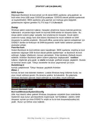 [PENTEST LAB ÇALIŞMALARI]
BGA Bilgi Güvenliğ i A.Ş . | www.bga.com.tr | @bgasecurity
BIOS Ayarları
Bilgisayarı Backtrack ile boot etmek için ilk olarak BIOS ayarlarına giriş yapılmalı ve
boot sırası önce USB (veya CD/DVD'ye yazıldıysa CD/DVD) olacak şekilde ayarlanmalı
ve kaydedilmelidir. BIOS ayarlarına giriş yapmak için markaya göre değişiklik
göstermesine rağmen genelde F2, F10 veya F12 kullanılabilir.
Önbilgi
Windows işletim sisteminin kullanıcı hesapları yönetimine kısaca bakmak gerekirse,
kullanıcılara ait parola bilgisi hashli bir biçimde SAM adında bir dosyada tutulur. Bu
dosya işletim sistemi çalışır vaziyette iken erişilemez bir dosyadır. Ancak işletim
sisteminin kurulu olduğu hard disk bölümü Backtrack ile mount edilebilir ve SAM
dosyasına bu şekilde erişilebilir. Microsoft offline parola kırma işlemini zorlaştırmak için
SYSKEY denilen bir fonksiyon ile SAM dosyasında hashli halde saklanan parolaları
ekstradan şifreler.
Pass-the-hash
Sistem Backtrack ile boot edilmek üzere kapatılmıştır. BIOS ayarlarına erişilmiş ve boot
sıralaması bilgisayar USB ile boot olacak şekilde ayarlanmıştır ve Backtrack ile boot
edilmiştir. Açılışta UNetbootin menusü çıkmaktadır. Enter denilerek (Default) devam
edilebilir. Ardından Backtrack işletim sistemi çalışmaya başlayacaktır. root/toor
kullanıcı bilgileriyle giriş yapılır ve startx komutuyla grafiksel arayüze ulaşılabilir. Burada
bir terminal ekranı açılır. Türkçe karakterler ile sorun yaşamamak için önce
#setxkbmap tr
komutu çalıştırılırarak Türkçe klavyeye geçilebilir.Ardından
#fdisk -l
komutu ile hard disk bölümleri listelenir. Listede Windows hangi bölümde kurulu ise
onun mount edilmesi gerekir. Bu deneme yanılma ile bulunabilir. Bu çalışmada
Windows /dev/sda5 üzerinde tespit edilmiştir ve /root altına mount edilmiştir.
#mount /dev/sda5 /root/
#cd /root/Windows/System32/config
Artık /root klasörü altına gelerek Windows dosyalarına erişilebilir (bazı sistemlerde
System32 veya bunun gibi klasörlerde büyük-küçük harf farklılıkları olabilir). SAM
dosyasını açmak için önce SYSKEY’e erişilir ve bu bir text dosyasına(bootkey.txt)
yazılır. Bunun için bkhive aracı kullanılır.
 