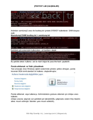[PENTEST LAB ÇALIŞMALARI]
BGA Bilgi Güvenliğ i A.Ş . | www.bga.com.tr | @bgasecurity
Ardından samdump2 aracı ile bootkey.txt içindeki SYSKEY kullanılarak SAM dosyası
açılır.
#samdump2 SAM bootkey.txt > samdump.txt
Şekildeki gibi sistemdeki kullanıcılara ait hashlere ulaşılır.
Bu şekilde alınan kullanıcı adı ve hash bilgisi ile pass-the-hash yapılabilir.
Parola sıfırlamak ve Yetki yükseltmek
Test amacıyla önce Windows işletim sisteminde yönetici yetkisi olmayan, parola
korumalı BGA isimli standart bir kullanıcı oluşturulmuştur.
Parola sıfırlamak veya kullanıcıyı Administrators grubuna eklemek için chntpw aracı
kullanılır.
chntpw aracına ulaşmak için şekildeki yol izlenebilir(Bu çalışmada sistem /tmp klasörü
altına mount edilmiştir. İstenilen yere mount edilebilir).
 