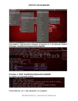 [PENTEST LAB ÇALIŞMALARI]
BGA Bilgi Güvenliğ i A.Ş . | www.bga.com.tr | @bgasecurity
Araç çalıştırılır, SAM dosyasının bulunduğu yol gösterilir ve “-l” ile kullanıcılar listelenir.
#./chntpw -l /tmp/Windows/System32/config/SAM
#./chntpw -u “BGA” /tmp/Windows/System32/config/SAM
ile kullanıcı için seçenekler listelenir.
Parola sıfırlamak için 1, yetki yükseltmek için 3 çalıştırılır.
 