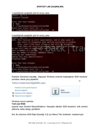 [PENTEST LAB ÇALIŞMALARI]
BGA Bilgi Güvenliğ i A.Ş . | www.bga.com.tr | @bgasecurity
1 seçildiğinde aşağıdaki gibi bir sonuç çıkar.
3 seçildiğinde aşağıdaki gibi bir sonuç çıkar.
Ardından Backtrack kapatılıp, bilgisayar Windows sistemle başladığında BGA hesabına
parolasız olarak giriş yapılabilir.
Windows komut satırında
>net user BGA
yazarak veya Denetim Masası/Kullanıcı Hesapları altından BGA hesabının artık yönetici
yetkisine sahip olduğu görülebilir.
Not: Bu doküman BGA Bilgi Güvenliği A.Ş için Mesut Türk tarafından hazırlanmıştır.
 