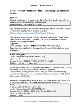 [PENTEST LAB ÇALIŞMALARI]
BGA Bilgi Güvenliğ i A.Ş . | www.bga.com.tr | @bgasecurity
5.3. Cisco Type 5 Parolalarının JTR(JohnThe Ripper) Kullanılarak
Kırılması
Açıklama:
Cisco ağ cihazlarında iki tip parola vardır. Bunlar Type 7 ve type 5 parola tipleridir.
enable secret 5 $1$0a4m$jsbSzU.vytsZFISdJtbQI4
enable password 7 062E0A1B76411F2D5C
Type 7 kolaca “çözülebilir” bir algoritma kullanmaktadır. Internet üzerinden edinilecek
çeşitli araçlarla type7 parolaları rahatlıkla çözülebilir.
(http://www.ibeast.com/content/tools/CiscoPassword/index.asp)
Type 5(enable secret), parolayı md5+salt kullanarak saklamaktadır. Örnek olarak
FreeBSD parola tipi alınmıştır. Dolayısıyla JTR’in Cisco parolalarını kırması için
herhangi bir ek yama gerektirmez.
Uygulama:
Örnek Cisco type 5 parolası: $1$WhZT$YYEI3f0wwWJGAXtAayK/Q.
Bu parolayı cisco_type5 adlı bir dosyaya ekleyerek aşağıdaki komutla kırma işlemi
başlatılabilir.
# ./john cisco_type5
Loaded 1 password hash (FreeBSD MD5 [32/32])
test ?
guesses: 1 time: 0:00:00:02 100.00% (2) (ETA: Thu Nov 25
03:40:51 2010) c/s: 7116 trying: test
Burada seçilen parola basit olduğu için kolaylıkla kırılmıştır. Parolanın daha zor olduğu
durumlarda JTR’in ileri seviye özellikleri kullanılması gerekebilir.
Mesela kırılmak istenen parolanın JTR’in varsayılan sözlük listesinde olmadığı
varsayılsın. Bu durumda ya kaba kuvvet denemesi(brute force) ya da sözlük saldırısı
denemesi gerçekleştirilebilir.
Kaba kuvvet parola saldırısı çok uzun süreceği için sözlük yöntemi tercih edilecektir.
JTR’a sözlük kullanmasını -w:dosya_adi parametresiyle aktarabiliriz.
# ./john
-w:son_wordlist_turkce cisco_type5_test
Loaded 1 password hash (FreeBSD MD5 [32/32])
guesses: 0 time: 0:00:00:04 3.48% (ETA: Thu Nov 25 03:53:43
2010) c/s: 7353 trying: ow8
deneme (bga)
 
