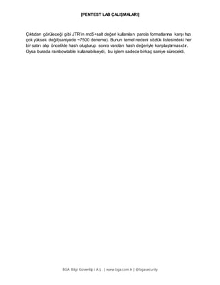 [PENTEST LAB ÇALIŞMALARI]
BGA Bilgi Güvenliğ i A.Ş . | www.bga.com.tr | @bgasecurity
Çıktıdan görüleceği gibi JTR’in md5+salt değeri kullanılan parola formatlarına karşı hızı
çok yüksek değil(saniyede ~7500 deneme). Bunun temel nedeni sözlük listesindeki her
bir satırı alıp öncelikle hash oluşturup sonra varolan hash değeriyle karşılaştırmasıdır.
Oysa burada rainbowtable kullanabilseydi, bu işlem sadece birkaç saniye sürecekti.
 