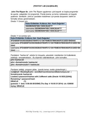 [PENTEST LAB ÇALIŞMALARI]
BGA Bilgi Güvenliğ i A.Ş . | www.bga.com.tr | @bgasecurity
John The Ripper ile: John The Ripper uygulaması çok başarılı ve başka programlar
ile uyumlu çalışabilen bir programdır. Parola tanıma ve kırma noktasında en başarılı
yazılımdır denilebilir. John’un parolaları kırabilmesi için parola dosyasının belirli bir
formatta olması gerekmektedir.
Oracle 11 öncesi için;
Kabul Edilebilen Kullanıcı Adı- Hash Değerleri
O$SIMON#4F8BC1809CB2AF77
username:O$SIMON#4F8BC1809CB2AF77
username:O$SIMON#4F8BC1809CB2AF77:::::::
Oracle 11 ve sonrası için;
Kabul Edilebilen Kullanıcı Adı- Hash Değerleri
5FDAB69F543563582BA57894FE1C1361FB8ED57B903603F2C52ED1B4D642
username:5FDAB69F543563582BA57894FE1C1361FB8ED57B903603F2C52ED1B4
D642
username:5FDAB69F543563582BA57894FE1C1361FB8ED57B903603F2C52ED1B4
D642:::::::
Parolaların “hashes.txt” adında bir dosyada, yukarıdaki metotlardan biri kullanılarak
tutulduğu varsayılmaktadır. Bu düzende kullanılabilecek John komutları;
john hashes.txt
john --format=oracle hashes.txt
john --format=oracle11 hashes.txt
Parolanın kırıldığı program çıktısı: (parola kırmızı renkte gösterilmiştir.)
root@kali:~/Desktop# john --wordlist=/usr/share/wordlists/rockyou.txt --
format=oracle hashes.txt
Loaded 2 password hashes with 2 different salts (Oracle 10 DES [32/64])
Remaining 1 password hash
ORACLE (?)
guesses: 1 time: 0:00:00:00 DONE (Thu Sep 4 18:05:51 2014) c/s: 638850
trying: ORACLE
 