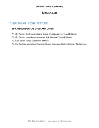 [PENTEST LAB ÇALIŞMALARI]
BGA Bilgi Güvenliğ i A.Ş . | www.bga.com.tr | @bgasecurity
İÇİNDEKİLER
7.VERİTABANI SIZMA TESTLERİ
BU KATEGORİDEKİ LAB UYGULAMA LİSTESİ
7.1. Ön Tanımlı Sid Değerine Sahip Oracle Veritabanlarının Tespit Edilmesi
7.2. Ön Tanımlı Hesaplardan Kapalı ve Açık Olanların Tespit Edilmesi
7.3. Elde Edilen Parola Özetlerinin Kırılması
7.4. Ele Geçirilen Veritabanı Yöneticisi Hesabı Üzerinden İşletim Sistemini Ele Geçirme
 