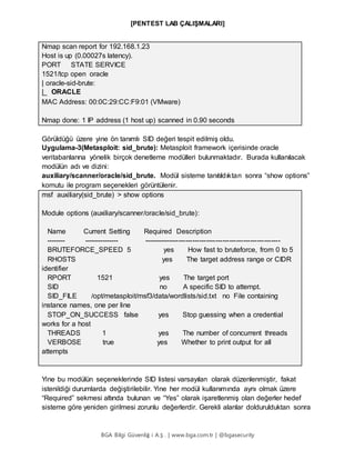 [PENTEST LAB ÇALIŞMALARI]
BGA Bilgi Güvenliğ i A.Ş . | www.bga.com.tr | @bgasecurity
Nmap scan report for 192.168.1.23
Host is up (0.00027s latency).
PORT STATE SERVICE
1521/tcp open oracle
| oracle-sid-brute:
|_ ORACLE
MAC Address: 00:0C:29:CC:F9:01 (VMware)
Nmap done: 1 IP address (1 host up) scanned in 0.90 seconds
Görüldüğü üzere yine ön tanımlı SID değeri tespit edilmiş oldu.
Uygulama-3(Metasploit: sid_brute): Metasploit framework içerisinde oracle
veritabanlarına yönelik birçok denetleme modülleri bulunmaktadır. Burada kullanılacak
modülün adı ve dizini:
auxiliary/scanner/oracle/sid_brute. Modül sisteme tanıtıldıktan sonra “show options”
komutu ile program seçenekleri görüntülenir.
msf auxiliary(sid_brute) > show options
Module options (auxiliary/scanner/oracle/sid_brute):
Name Current Setting Required Description
-------- --------------- -----------------------------------------------------------
BRUTEFORCE_SPEED 5 yes How fast to bruteforce, from 0 to 5
RHOSTS yes The target address range or CIDR
identifier
RPORT 1521 yes The target port
SID no A specific SID to attempt.
SID_FILE /opt/metasploit/msf3/data/wordlists/sid.txt no File containing
instance names, one per line
STOP_ON_SUCCESS false yes Stop guessing when a credential
works for a host
THREADS 1 yes The number of concurrent threads
VERBOSE true yes Whether to print output for all
attempts
Yine bu modülün seçeneklerinde SID listesi varsayılan olarak düzenlenmiştir, fakat
istenildiği durumlarda değiştirilebilir. Yine her modül kullanımında aynı olmak üzere
“Required” sekmesi altında bulunan ve “Yes” olarak işaretlenmiş olan değerler hedef
sisteme göre yeniden girilmesi zorunlu değerlerdir. Gerekli alanlar doldurulduktan sonra
 