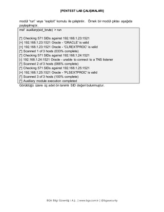 [PENTEST LAB ÇALIŞMALARI]
BGA Bilgi Güvenliğ i A.Ş . | www.bga.com.tr | @bgasecurity
modül “run” veya “exploit” komutu ile çalıştırılır. Örnek bir modül çıktısı aşağıda
paylaşılmıştır.
msf auxiliary(sid_brute) > run
[*] Checking 571 SIDs against 192.168.1.23:1521
[+] 192.168.1.23:1521 Oracle - 'ORACLE' is valid
[+] 192.168.1.23:1521 Oracle - 'CLREXTPROC' is valid
[*] Scanned 1 of 3 hosts (033% complete)
[*] Checking 571 SIDs against 192.168.1.24:1521
[-] 192.168.1.24:1521 Oracle - unable to connect to a TNS listener
[*] Scanned 2 of 3 hosts (066% complete)
[*] Checking 571 SIDs against 192.168.1.25:1521
[+] 192.168.1.25:1521 Oracle - 'PLSEXTPROC' is valid
[*] Scanned 3 of 3 hosts (100% complete)
[*] Auxiliary module execution completed
Görüldüğü üzere üç adet ön tanımlı SID değeri bulunmuştur.
 