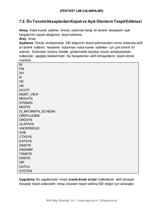 [PENTEST LAB ÇALIŞMALARI]
BGA Bilgi Güvenliğ i A.Ş . | www.bga.com.tr | @bgasecurity
7.2. Ön TanımlıHesaplardanKapalıve Açık Olanların TespitEdilmesi
Amaç: Kaba kuvvet saldırısı öncesi, sistemde hangi ön tanımlı hesapların açık
hangilerinin kapalı olduğunun tespit edilmesi.
Araç: nmap
Açıklama: Oracle veritabanında SID değerinin tespit edilmesinden sonra sistemde aktif
ön tanımlı kullanıcı hesabının bulunması kaba kuvvet saldırıları için çok önemli bir
adımdır. Sürümden sürüme farklılık göstermekle beraber oracle veritabanındaki
kullanıcılar aşağıda listelenmiştir. Bu hesaplardan aktif olmayanlarını tespit etmek
mümkün.
BI
PM
SH
IX
OE
HR
SCOTT
MGMT_VIEW
MDDATA
SYSMAN
MDSYS
SI_INFORMTN_SCHEMA
ORDPLUGINS
ORDSYS
OLAPSYS
ANONYMOUS
XDB
CTXSYS
EXFSYS
WMSYS
DBSNMP
TSMSYS
DMSYS
DIP
OUTLN
SYSTEM
Uygulama: Bu uygulamada nmap oracle-brute script’i kullanılarak aktif olmayan
hesaplar tespit edilecektir. nmap önceden tespit edilmiş SID değeri için varsayılan
 
