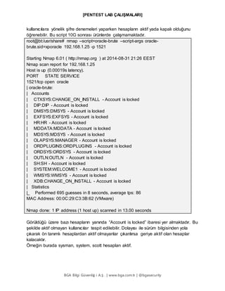 [PENTEST LAB ÇALIŞMALARI]
BGA Bilgi Güvenliğ i A.Ş . | www.bga.com.tr | @bgasecurity
kullanıcılara yönelik şifre denemeleri yaparken hesapların aktif yada kapalı olduğunu
öğrenebilir. Bu script 10G sonrası ürünlerde çalışmamaktadır.
root@bt:/usr/share# nmap --script=oracle-brute --script-args oracle-
brute.sid=xporacle 192.168.1.25 -p 1521
Starting Nmap 6.01 ( http://nmap.org ) at 2014-08-31 21:26 EEST
Nmap scan report for 192.168.1.25
Host is up (0.00019s latency).
PORT STATE SERVICE
1521/tcp open oracle
| oracle-brute:
| Accounts
| CTXSYS:CHANGE_ON_INSTALL - Account is locked
| DIP:DIP - Account is locked
| DMSYS:DMSYS - Account is locked
| EXFSYS:EXFSYS - Account is locked
| HR:HR - Account is locked
| MDDATA:MDDATA - Account is locked
| MDSYS:MDSYS - Account is locked
| OLAPSYS:MANAGER - Account is locked
| ORDPLUGINS:ORDPLUGINS - Account is locked
| ORDSYS:ORDSYS - Account is locked
| OUTLN:OUTLN - Account is locked
| SH:SH - Account is locked
| SYSTEM:WELCOME1 - Account is locked
| WMSYS:WMSYS - Account is locked
| XDB:CHANGE_ON_INSTALL - Account is locked
| Statistics
|_ Performed 695 guesses in 8 seconds, average tps: 86
MAC Address: 00:0C:29:C3:3B:62 (VMware)
Nmap done: 1 IP address (1 host up) scanned in 13.00 seconds
Görüldüğü üzere bazı hesapların yanında “Account is locked” ibaresi yer almaktadır. Bu
şekilde aktif olmayan kullanıcılar tespit edilebilir. Dolayısı ile sürüm bilgisinden yola
çıkarak ön tanımlı hesaplardan aktif olmayanlar çıkarılırsa geriye aktif olan hesaplar
kalacaktır.
Örneğin burada sysman, system, scott hesapları aktif.
 