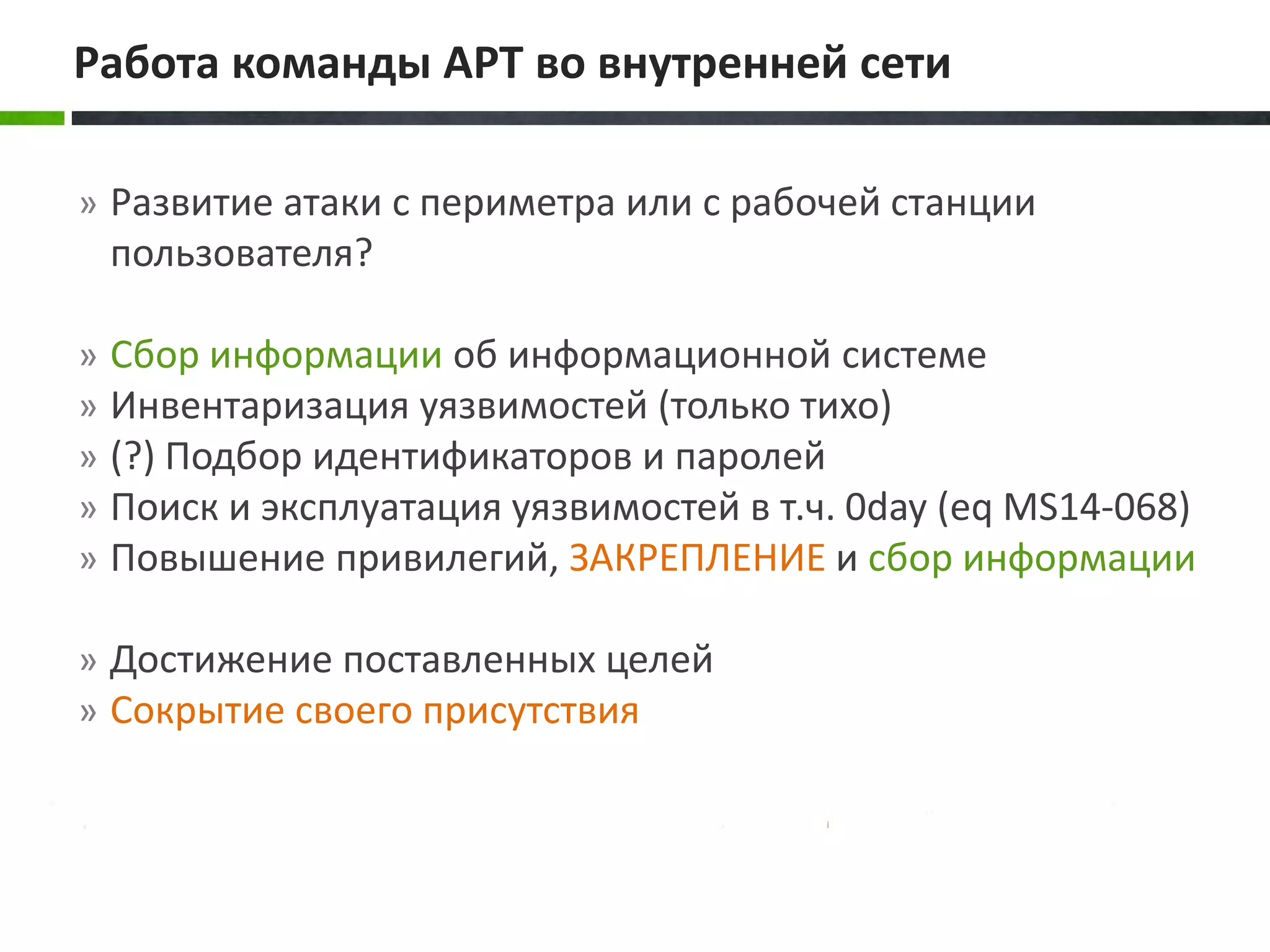 » Развитие атаки с периметра или с рабочей станции
пользователя?
» Сбор информации об информационной системе
» Инвентаризация уязвимостей (только тихо)
» (?) Подбор идентификаторов и паролей
» Поиск и эксплуатация уязвимостей в т.ч. 0day (eq MS14-068)
» Повышение привилегий, ЗАКРЕПЛЕНИЕ и сбор информации
» Достижение поставленных целей
» Сокрытие своего присутствия
Работа команды APT во внутренней сети
 