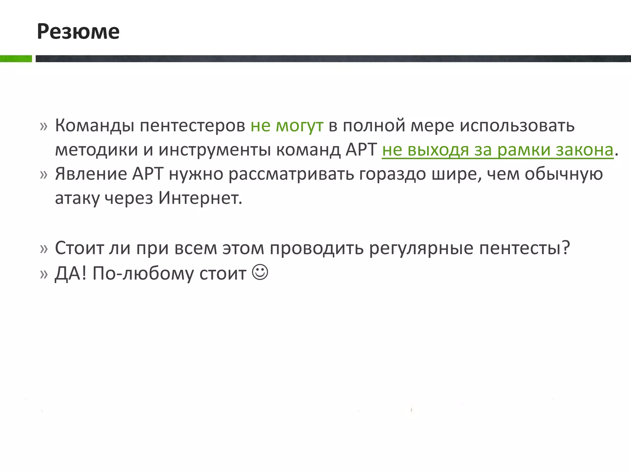 » Команды пентестеров не могут в полной мере использовать
методики и инструменты команд APT не выходя за рамки закона.
» Явление APT нужно рассматривать гораздо шире, чем обычную
атаку через Интернет.
» Стоит ли при всем этом проводить регулярные пентесты?
» ДА! По-любому стоит 
Резюме
 
