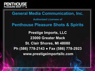 General Media Communication, Inc.
          Authorized Licensee of

Penthouse Pleasure Shots & Spirits
        Prestige Imports, LLC
          23000 Greater Mack
      St. Clair Shores, MI 48080
Ph (586) 778-2143 ● Fax (586) 778-2923
     www.prestigeimportsllc.com
 
