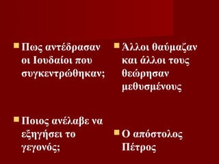  Πως αντέδρασαν  Άλλοι θαύμαζαν
 οι Ιουδαίοι που   και άλλοι τους
 συγκεντρώθηκαν;   θεώρησαν
                   μεθυσμένους

 Ποιοςανέλαβε να
 εξηγήσει το       Ο απόστολος
 γεγονός;           Πέτρος
 