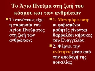 Το Άγιο Πνεύμα στη ζωή του
   κόσμου και των ανθρώπων
 Τισυνέπειες είχε  1. Μεταμόρφωση:
 η παρουσία του      οι φοβισμένοι
 Αγίου Πνεύματος     μαθητές γίνονται
 στη ζωή των         θαρραλέοι κήρυκες
 ανθρώπων;           του Ευαγγελίου
                    2. Φέρνει την
                     ενότητα μέσα από
                     την αποδοχή της
                     ποικιλίας
 