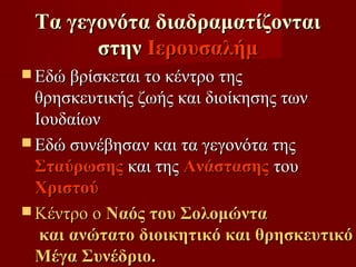 Τα γεγονότα διαδραματίζονται
       στην Ιερουσαλήμ
 Εδώ βρίσκεται το κέντρο της
  θρησκευτικής ζωής και διοίκησης των
  Ιουδαίων
 Εδώ συνέβησαν και τα γεγονότα της
  Σταύρωσης και της Ανάστασης του
  Χριστού
 Κέντρο ο Ναός του Σολομώντα
   και ανώτατο διοικητικό και θρησκευτικό
  Μέγα Συνέδριο.
 