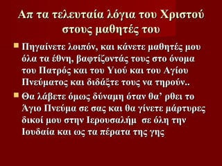 Απ τα τελευταία λόγια του Χριστού
        στους μαθητές του
 Πηγαίνετε λοιπόν, και κάνετε μαθητές μου
  όλα τα έθνη, βαφτίζοντάς τους στο όνομα
  του Πατρός και του Υιού και του Αγίου
  Πνεύματος και διδάξτε τους να τηρούν..
 Θα λάβετε όμως δύναμη όταν θα’ ρθει το
  Άγιο Πνεύμα σε σας και θα γίνετε μάρτυρες
  δικοί μου στην Ιερουσαλήμ σε όλη την
  Ιουδαία και ως τα πέρατα της γης
 