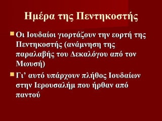 Ημέρα της Πεντηκοστής
 Οι Ιουδαίοι γιορτάζουν την εορτή της
  Πεντηκοστής (ανάμνηση της
  παραλαβής του Δεκαλόγου από τον
  Μωυσή)
 Γι’ αυτό υπάρχουν πλήθος Ιουδαίων
  στην Ιερουσαλήμ που ήρθαν από
  παντού
 