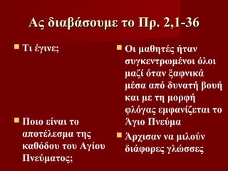 Ας διαβάσουμε το Πρ. 2,1-36
 Τι   έγινε;         Οι μαθητές ήταν
                       συγκεντρωμένοι όλοι
                       μαζί όταν ξαφνικά
                       μέσα από δυνατή βουή
                       και με τη μορφή
                       φλόγας εμφανίζεται το
 Ποιοείναι το         Άγιο Πνεύμα
 αποτέλεσμα της       Άρχισαν να μιλούν
 καθόδου του Αγίου     διάφορες γλώσσες
 Πνεύματος;
 