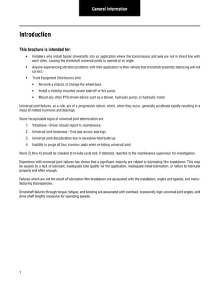 1 
General Information 
Introduction 
This brochure is intended for: 
• Installers who install Spicer driveshafts into an application where the transmission and axle are not in direct line with 
each other, causing the driveshaft universal joints to operate at an angle. 
• Anyone experiencing vibration problems with their application or their vehicle that driveshaft assembly balancing will not 
correct. 
• Truck Equipment Distributors who: 
• Re-work a chassis to change the wheel base. 
• Install a midship mounted power take-off or fire pump. 
• Mount any other PTO-driven device such as a blower, hydraulic pump, or hydraulic motor. 
Universal joint failures, as a rule, are of a progressive nature, which, when they occur, generally accelerate rapidly resulting in a 
mass of melted trunnions and bearings. 
Some recognizable signs of universal joint deterioration are: 
1. Vibrations - Driver should report to maintenance. 
2. Universal joint looseness - End play across bearings. 
3. Universal joint discoloration due to excessive heat build-up. 
4. Inability to purge all four trunnion seals when re-lubing universal joint. 
Items 2) thru 4) should be checked at re-lube cycle and, if detected, reported to the maintenance supervisor for investigation. 
Experience with universal joint failures has shown that a significant majority are related to lubricating film breakdown. This may 
be caused by a lack of lubricant, inadequate lube quality for the application, inadequate initial lubrication, or failure to lubricate 
properly and often enough. 
Failures which are not the result of lubrication film breakdown are associated with the installation, angles and speeds, and manu-facturing 
discrepancies. 
Driveshaft failures through torque, fatigue, and bending are associated with overload, excessively high universal joint angles, and 
drive shaft lengths excessive for operating speeds. 
 