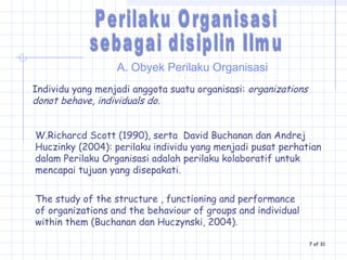 A. Obyek Perilaku Organisasi
Individu yang menjadi anggota suatu organisasi: organizations
donot behave, individuals do.
The study of the structure , functioning and performance
of organizations and the behaviour of groups and individual
within them (Buchanan dan Huczynski, 2004).
W.Richarcd Scott (1990), serta David Buchanan dan Andrej
Huczinky (2004): perilaku individu yang menjadi pusat perhatian
dalam Perilaku Organisasi adalah perilaku kolaboratif untuk
mencapai tujuan yang disepakati.
7 of 31
 