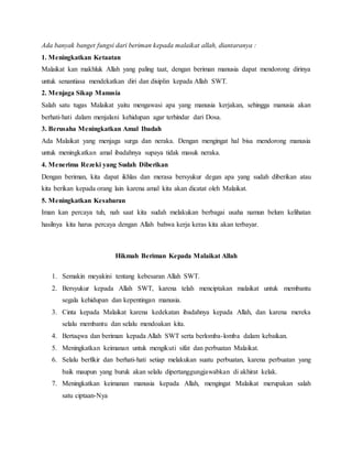 Ada banyak banget fungsi dari beriman kepada malaikat allah, diantaranya :
1. Meningkatkan Ketaatan
Malaikat kan makhluk Allah yang paling taat, dengan beriman manusia dapat mendorong dirinya
untuk senantiasa mendekatkan diri dan disiplin kepada Allah SWT.
2. Menjaga Sikap Manusia
Salah satu tugas Malaikat yaitu mengawasi apa yang manusia kerjakan, sehingga manusia akan
berhati-hati dalam menjalani kehidupan agar terhindar dari Dosa.
3. Berusaha Meningkatkan Amal Ibadah
Ada Malaikat yang menjaga surga dan neraka. Dengan mengingat hal bisa mendorong manusia
untuk meningkatkan amal ibadahnya supaya tidak masuk neraka.
4. Menerima Rezeki yang Sudah Diberikan
Dengan beriman, kita dapat ikhlas dan merasa bersyukur degan apa yang sudah diberikan atau
kita berikan kepada orang lain karena amal kita akan dicatat oleh Malaikat.
5. Meningkatkan Kesabaran
Iman kan percaya tuh, nah saat kita sudah melakukan berbagai usaha namun belum kelihatan
hasilnya kita harus percaya dengan Allah bahwa kerja keras kita akan terbayar.
Hikmah Beriman Kepada Malaikat Allah
1. Semakin meyakini tentang kebesaran Allah SWT.
2. Bersyukur kepada Allah SWT, karena telah menciptakan malaikat untuk membantu
segala kehidupan dan kepentingan manusia.
3. Cinta kepada Malaikat karena kedekatan ibadahnya kepada Allah, dan karena mereka
selalu membantu dan selalu mendoakan kita.
4. Bertaqwa dan beriman kepada Allah SWT serta berlomba-lomba dalam kebaikan.
5. Meningkatkan keimanan untuk mengikuti sifat dan perbuatan Malaikat.
6. Selalu berfikir dan berhati-hati setiap melakukan suatu perbuatan, karena perbuatan yang
baik maupun yang buruk akan selalu dipertanggungjawabkan di akhirat kelak.
7. Meningkatkan keimanan manusia kepada Allah, mengingat Malaikat merupakan salah
satu ciptaan-Nya
 