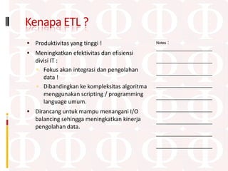 Kenapa ETL ?
 Produktivitas yang tinggi !                     :
                                              Notes
                                              ____________________
 Meningkatkan efektivitas dan efisiensi
   divisi IT :                                ____________________
    Fokus akan integrasi dan pengolahan      ____________________
      data !
    Dibandingkan ke kompleksitas algoritma   ____________________
      menggunakan scripting / programming     ____________________
      language umum.
 Dirancang untuk mampu menangani I/O         ____________________
   balancing sehingga meningkatkan kinerja    ____________________
   pengolahan data.
                                              ____________________

                                              ____________________
 