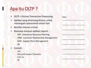 Apa itu OLTP ?
 OLTP = OnLine Transaction Processing            :
                                              Notes
                                              ____________________
 Aplikasi yang dirancang khusus untuk
   menangani operasional sehari-hari          ____________________
 Bersifat mission critical
                                              ____________________
 Biasanya meliputi aplikasi seperti :
    ERP : Enterprise Resource Planning       ____________________

    CRM : Customer Relationship Management   ____________________
    SCM : Supply Chain Management
    dll                                      ____________________

 Contoh :                                    ____________________
      SAP
                                              ____________________
      Microsoft Axapta / Dynamics
      G.O.L.D.                               ____________________
      dll
 