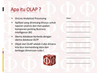 Apa itu OLAP ?
 OnLine Analytical Processing               :
                                         Notes
                                         ____________________
 Aplikasi yang dirancang khusus untuk
   laporan analisis dan merupakan        ____________________
   komponen penting Business
                                         ____________________
   Intelligence (BI)
 Skema database berbeda dengan          ____________________
   skema database OLTP
                                         ____________________
 Objek dari OLAP adalah Cube dimana
   kita bisa memandang data dari         ____________________
   berbagai dimension cube !             ____________________

                                         ____________________

                                         ____________________
 