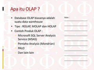 Apa itu OLAP ?
 Database OLAP biasanya adalah         :
                                    Notes
                                    ____________________
  suatu data warehouse
                                    ____________________
 Tipe : ROLAP, MOLAP dan HOLAP
                                    ____________________
 Contoh Produk OLAP :
   Microsoft SQL Server Analysis   ____________________

     Service (MSAS)                 ____________________

   Pentaho Analysis (Mondrian)     ____________________
   PALO                            ____________________
   Dan lain-lain
                                    ____________________

                                    ____________________
 