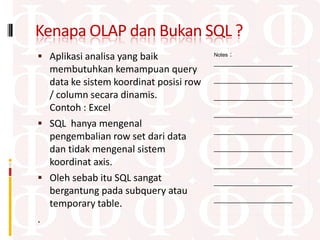 Kenapa OLAP dan Bukan SQL ?
 Aplikasi analisa yang baik                :
                                        Notes
                                        ____________________
  membutuhkan kemampuan query
  data ke sistem koordinat posisi row   ____________________

  / column secara dinamis.              ____________________
  Contoh : Excel
                                        ____________________
 SQL hanya mengenal
                                        ____________________
  pengembalian row set dari data
  dan tidak mengenal sistem             ____________________

  koordinat axis.                       ____________________
 Oleh sebab itu SQL sangat             ____________________
  bergantung pada subquery atau
                                        ____________________
  temporary table.
.
 