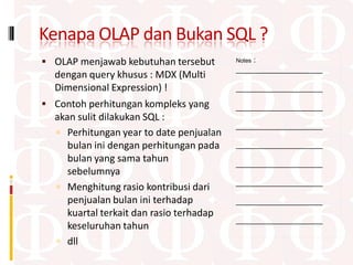 Kenapa OLAP dan Bukan SQL ?
 OLAP menjawab kebutuhan tersebut            :
                                          Notes
                                          ____________________
  dengan query khusus : MDX (Multi
  Dimensional Expression) !               ____________________

 Contoh perhitungan kompleks yang        ____________________
  akan sulit dilakukan SQL :
                                          ____________________
   Perhitungan year to date penjualan
     bulan ini dengan perhitungan pada    ____________________
     bulan yang sama tahun                ____________________
     sebelumnya
                                          ____________________
   Menghitung rasio kontribusi dari
     penjualan bulan ini terhadap         ____________________
     kuartal terkait dan rasio terhadap
                                          ____________________
     keseluruhan tahun
   dll
 