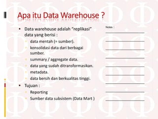 Apa itu Data Warehouse ?
                                                 :
                                             Notes
 Data warehouse adalah “replikasi”          ____________________
  data yang berisi :
                                             ____________________
    data mentah (= sumber).
    konsolidasi data dari berbagai          ____________________
       sumber.
                                             ____________________
      summary / aggregate data.
      data yang sudah ditransformasikan.    ____________________

      metadata.                             ____________________
      data bersih dan berkualitas tinggi.
                                             ____________________
 Tujuan :
                                             ____________________
   Reporting
   Sumber data subsistem (Data Mart )       ____________________
 
