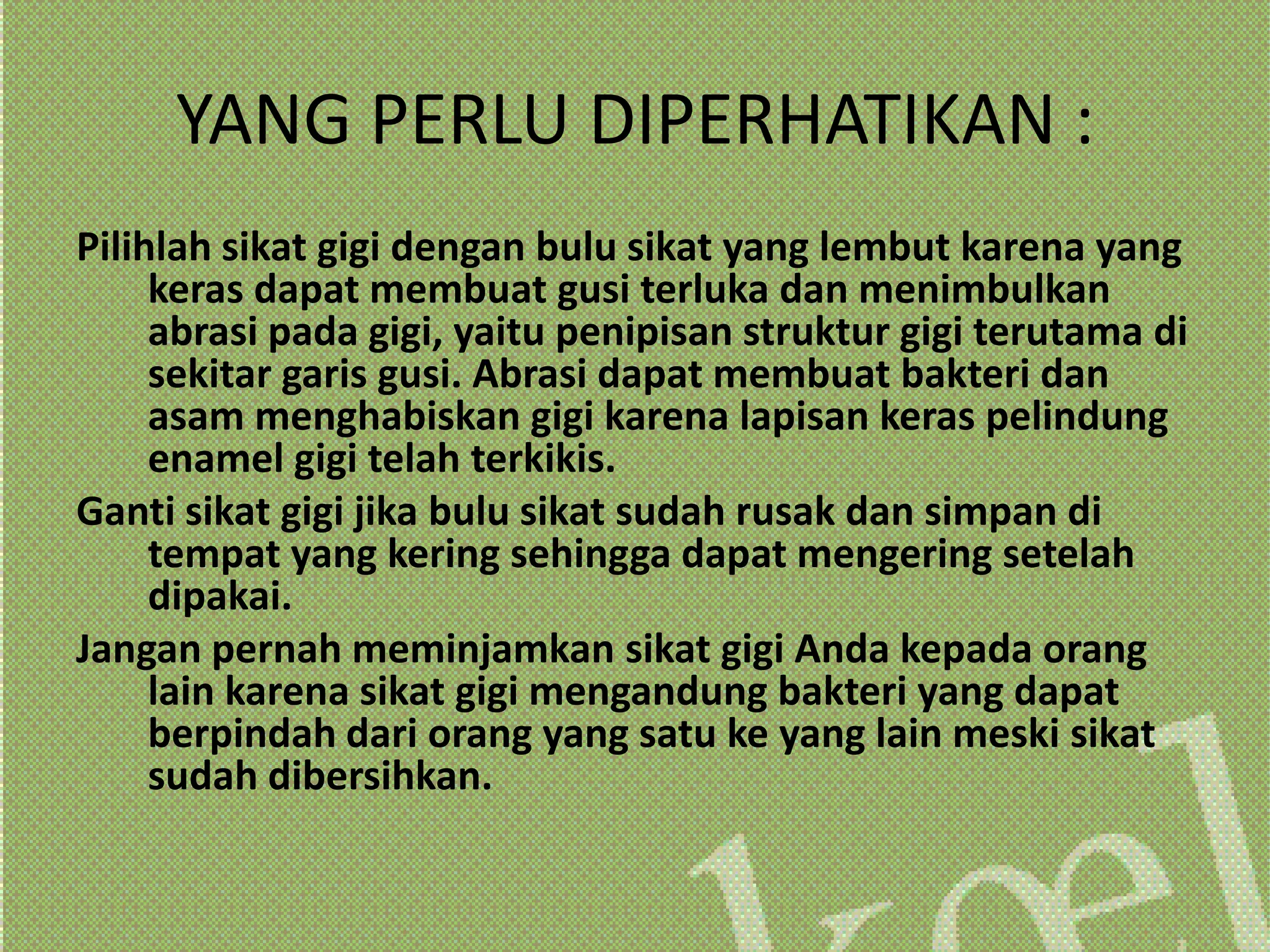 YANG PERLU DIPERHATIKAN :
Pilihlah sikat gigi dengan bulu sikat yang lembut karena yang
     keras dapat membuat gusi terluka dan menimbulkan
     abrasi pada gigi, yaitu penipisan struktur gigi terutama di
     sekitar garis gusi. Abrasi dapat membuat bakteri dan
     asam menghabiskan gigi karena lapisan keras pelindung
     enamel gigi telah terkikis.
Ganti sikat gigi jika bulu sikat sudah rusak dan simpan di
     tempat yang kering sehingga dapat mengering setelah
     dipakai.
Jangan pernah meminjamkan sikat gigi Anda kepada orang
     lain karena sikat gigi mengandung bakteri yang dapat
     berpindah dari orang yang satu ke yang lain meski sikat
     sudah dibersihkan.
 