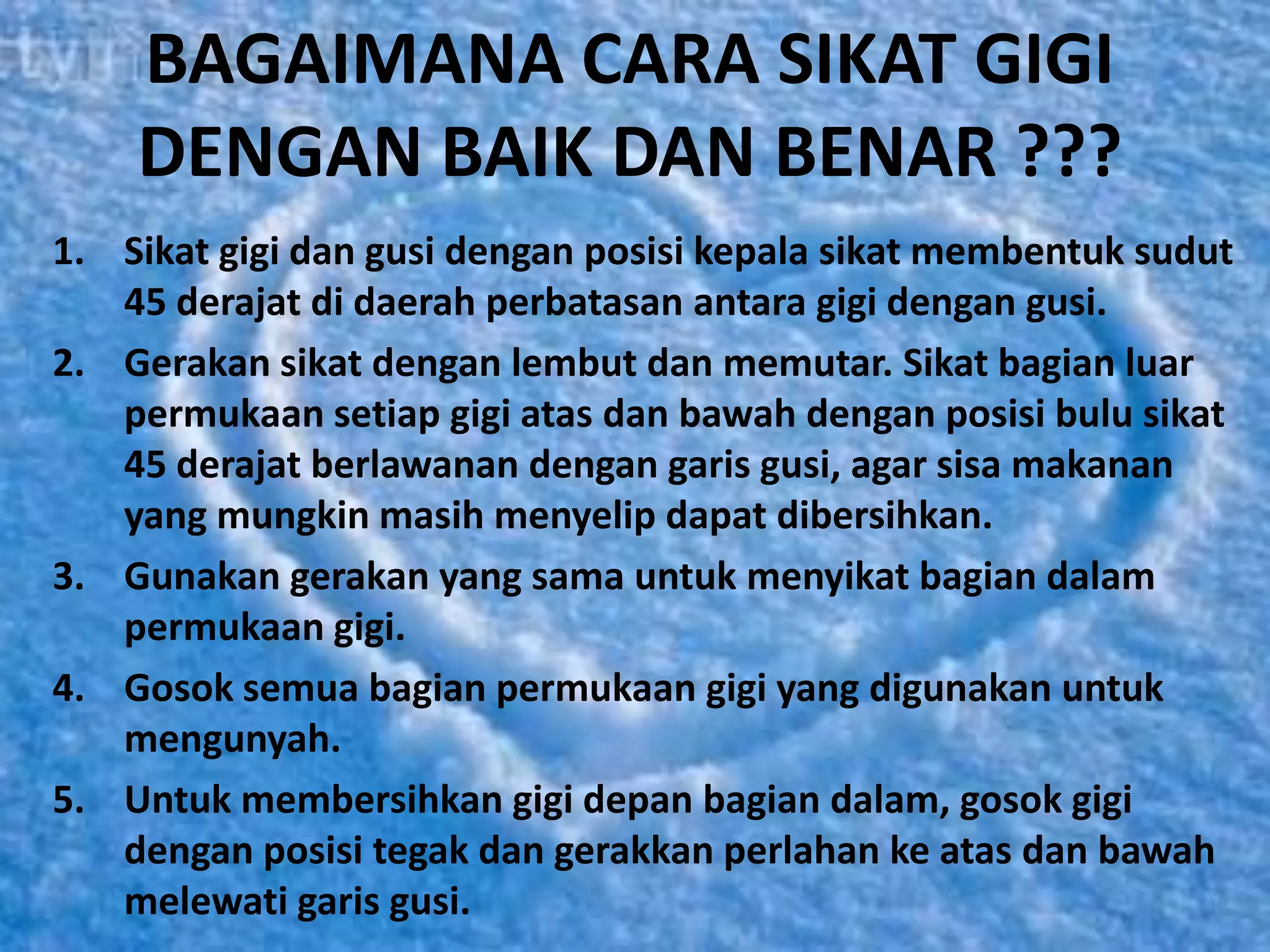 BAGAIMANA CARA SIKAT GIGI
    DENGAN BAIK DAN BENAR ???
1. Sikat gigi dan gusi dengan posisi kepala sikat membentuk sudut
   45 derajat di daerah perbatasan antara gigi dengan gusi.
2. Gerakan sikat dengan lembut dan memutar. Sikat bagian luar
   permukaan setiap gigi atas dan bawah dengan posisi bulu sikat
   45 derajat berlawanan dengan garis gusi, agar sisa makanan
   yang mungkin masih menyelip dapat dibersihkan.
3. Gunakan gerakan yang sama untuk menyikat bagian dalam
   permukaan gigi.
4. Gosok semua bagian permukaan gigi yang digunakan untuk
   mengunyah.
5. Untuk membersihkan gigi depan bagian dalam, gosok gigi
   dengan posisi tegak dan gerakkan perlahan ke atas dan bawah
   melewati garis gusi.
 